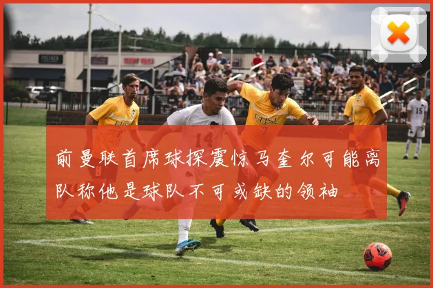 前曼联首席球探震惊马奎尔可能离队称他是球队不可或缺的领袖