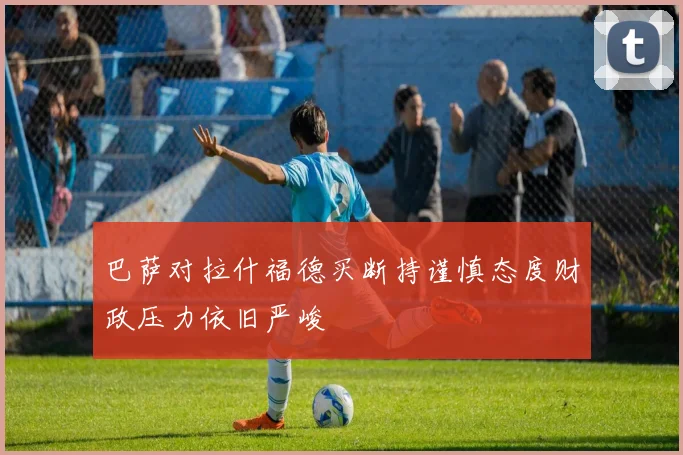 巴萨对拉什福德买断持谨慎态度财政压力依旧严峻