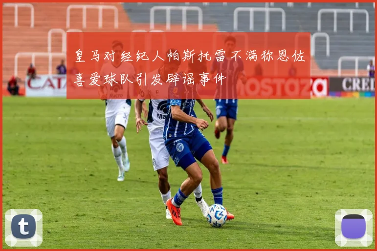 皇马对经纪人帕斯托雷不满称恩佐喜爱球队引发辟谣事件