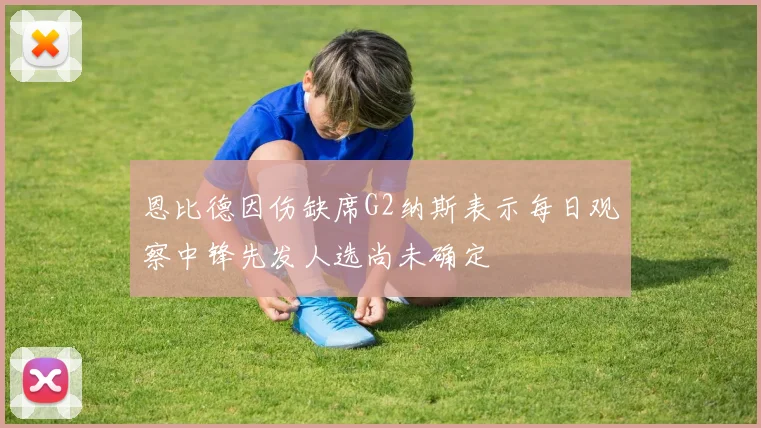 恩比德因伤缺席G2纳斯表示每日观察中锋先发人选尚未确定