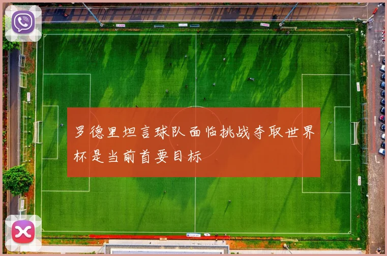 罗德里坦言球队面临挑战夺取世界杯是当前首要目标