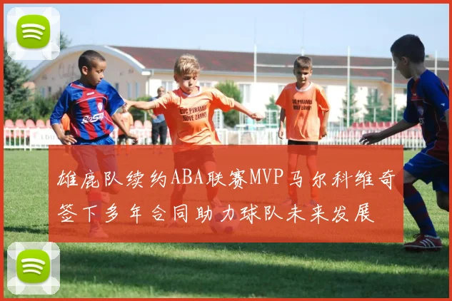 雄鹿队续约ABA联赛MVP马尔科维奇签下多年合同助力球队未来发展