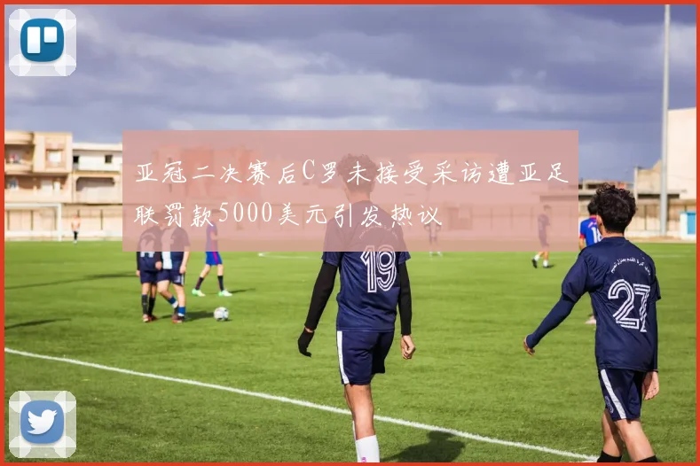 亚冠二决赛后C罗未接受采访遭亚足联罚款5000美元引发热议