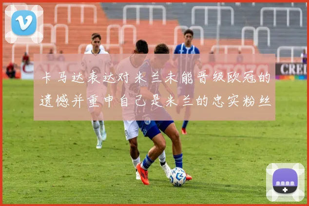 卡马达表达对米兰未能晋级欧冠的遗憾并重申自己是米兰的忠实粉丝
