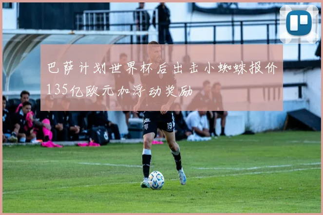 巴萨计划世界杯后出击小蜘蛛报价135亿欧元加浮动奖励