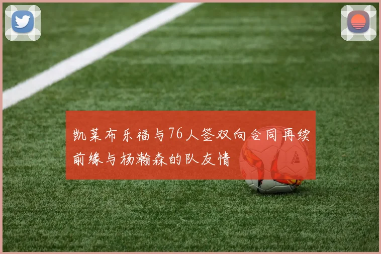 凯莱布乐福与76人签双向合同再续前缘与杨瀚森的队友情