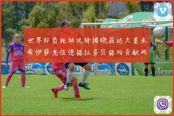 世界杯首轮助攻榜揭晓翁达夫基米希伊萨克伍德赫拉芬贝赫均贡献两次助攻