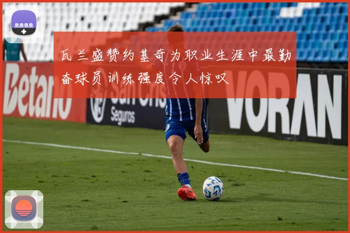瓦兰盛赞约基奇为职业生涯中最勤奋球员训练强度令人惊叹