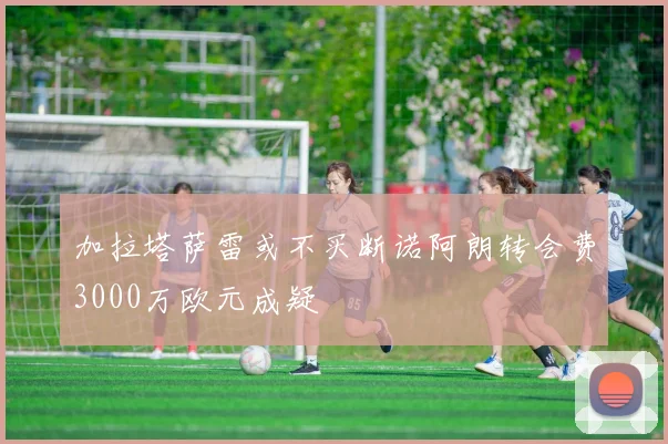 加拉塔萨雷或不买断诺阿朗转会费3000万欧元成疑
