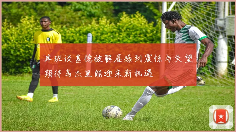库班谈基德被解雇感到震惊与失望期待乌杰里能迎来新机遇