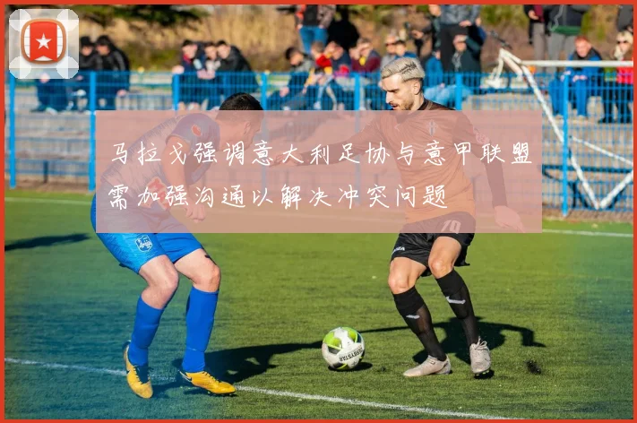 马拉戈强调意大利足协与意甲联盟需加强沟通以解决冲突问题