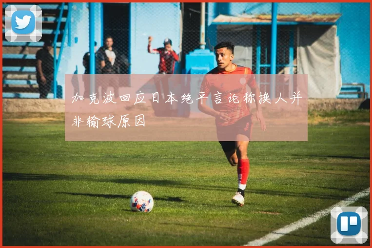 加克波回应日本绝平言论称换人并非输球原因