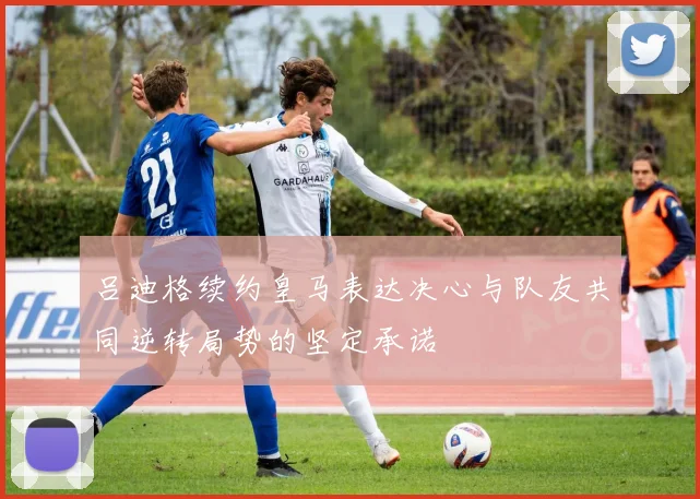 吕迪格续约皇马表达决心与队友共同逆转局势的坚定承诺