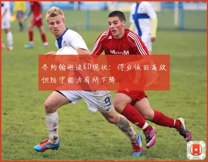 乔约翰逊谈KD现状：得分依旧高效但防守能力有所下降