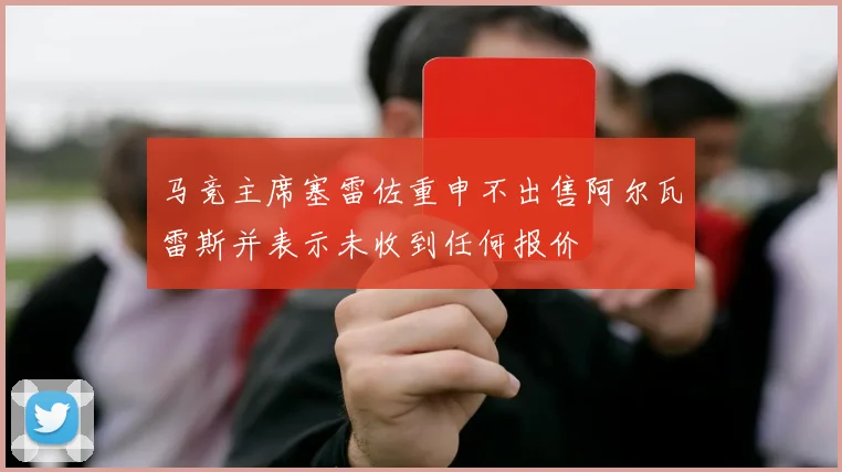 马竞主席塞雷佐重申不出售阿尔瓦雷斯并表示未收到任何报价